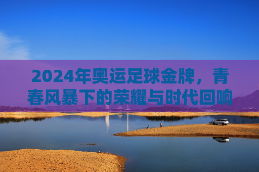 2024年奥运足球金牌，青春风暴下的荣耀与时代回响，2024年奥运足球金牌，青春风暴下的荣耀与时代回响