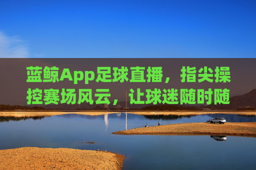 蓝鲸App足球直播，指尖操控赛场风云，让球迷随时随地感受足球魅力，蓝鲸App足球直播，指尖操控赛场风云，让球迷随时随地感受足球魅力