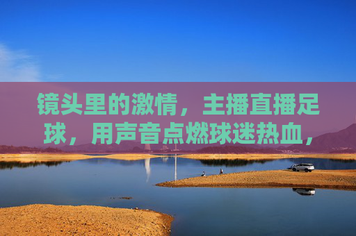 镜头里的激情,主播直播足球,用声音点燃球迷热血,镜头里的激情,主播直播足球,用声音点燃球迷热血