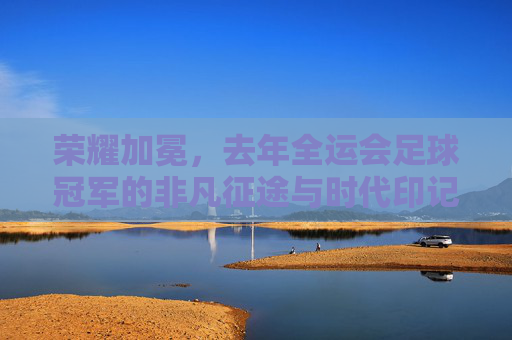 荣耀加冕,去年全运会足球冠军的非凡征途与时代印记