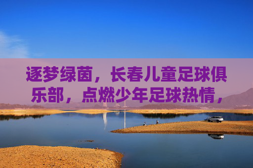 逐梦绿茵,长春儿童足球俱乐部,点燃少年足球热情,培育未来足球之星
