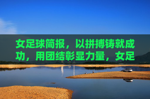 女足球简报，以拼搏铸就成功，用团结彰显力量，女足球简报，以拼搏铸就成功，用团结彰显力量