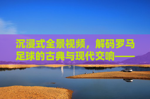 沉浸式全景视频，解码罗马足球的古典与现代交响——古都绿茵的震撼全览