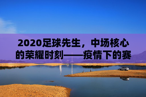 2020足球先生，中场核心的荣耀时刻——疫情下的赛场担当与数据传奇
