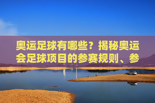奥运足球有哪些？揭秘奥运会足球项目的参赛规则、参赛队伍与历史演变，奥运足球，参赛规则、参赛队伍与历史演变的全面揭秘
