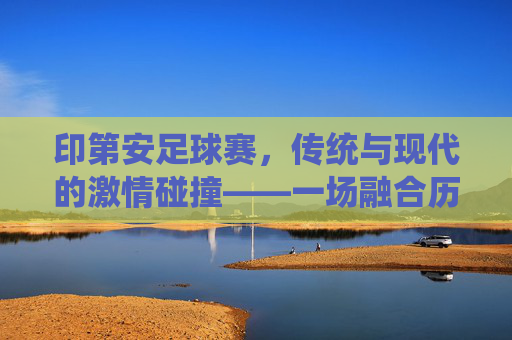 印第安足球赛，传统与现代的激情碰撞——一场融合历史与活力的文化盛宴