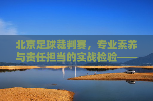 北京足球裁判赛，专业素养与责任担当的实战检验——锤炼足球裁判队伍，助力首都足球事业高质量发展，北京足球裁判赛，专业素养与责任担当的实战检验，锤炼裁判队伍，助力首都足球事业高质量发展