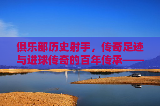俱乐部历史射手,传奇足迹与进球传奇的百年传承——探寻足球史中那些改变俱乐部命运的射手