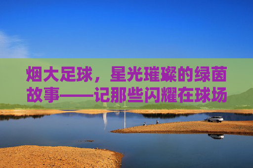 烟大足球,星光璀璨的绿茵故事——记那些闪耀在球场的烟大足球球星