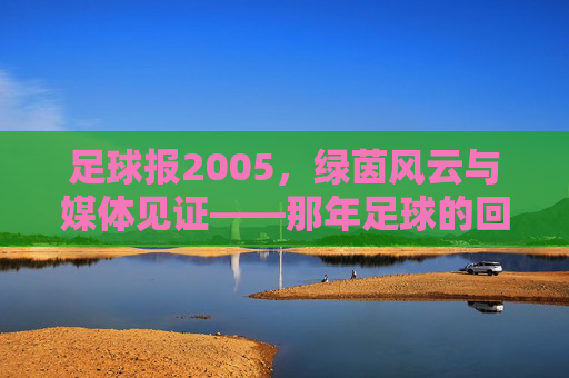足球报2005，绿茵风云与媒体见证——那年足球的回响与时代印记