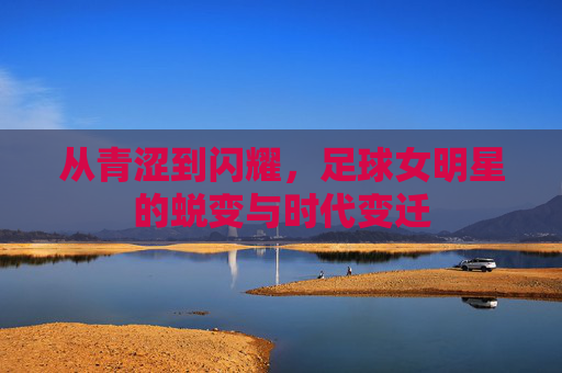 从青涩到闪耀，足球女明星的蜕变与时代变迁