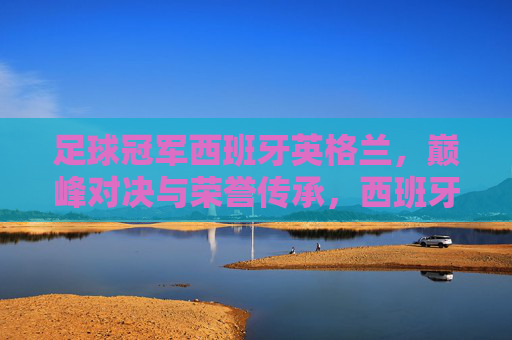 足球冠军西班牙英格兰,巅峰对决与荣誉传承,西班牙与英格兰足球冠军,巅峰对决与荣誉传承