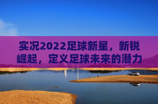 实况2022足球新星，新锐崛起，定义足球未来的潜力股，实况2022足球新星，新锐崛起，定义足球未来潜力股