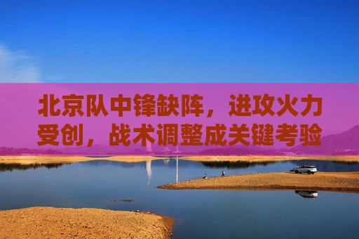 北京队中锋缺阵,进攻火力受创,战术调整成关键考验
