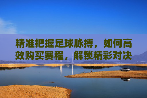 精准把握足球脉搏，如何高效购买赛程，解锁精彩对决全攻略