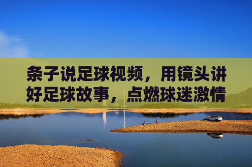 条子说足球视频，用镜头讲好足球故事，点燃球迷激情