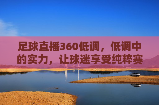 足球直播360低调，低调中的实力，让球迷享受纯粹赛事体验，足球直播360，低调中的实力，为球迷打造纯粹赛事体验