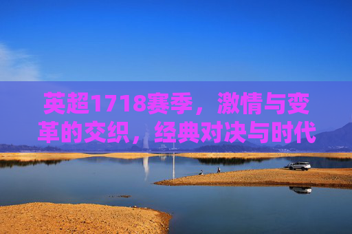 英超1718赛季，激情与变革的交织，经典对决与时代印记，英超1718赛季，激情与变革的交织，经典对决与时代印记