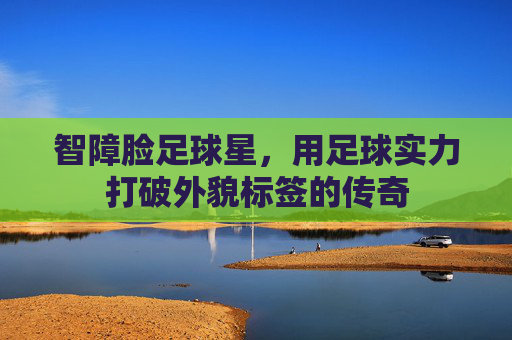 智障脸足球星,用足球实力打破外貌标签的传奇