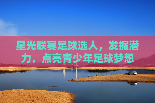 星光联赛足球选人,发掘潜力,点亮青少年足球梦想