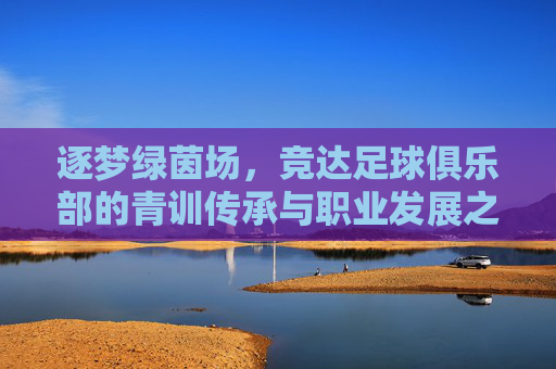 逐梦绿茵场,竞达足球俱乐部的青训传承与职业发展之路,逐梦绿茵场,竞达足球俱乐部的青训传承与职业发展之路