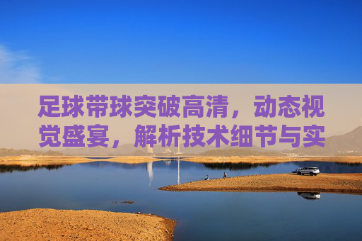 足球带球突破高清,动态视觉盛宴,解析技术细节与实战应用