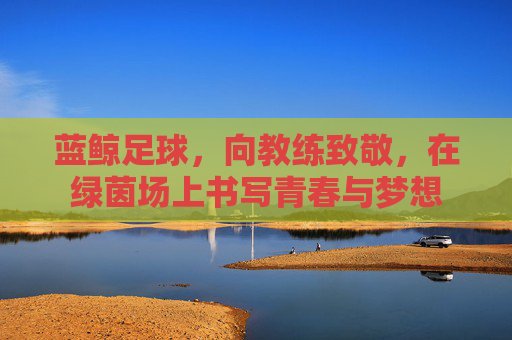 蓝鲸足球,向教练致敬,在绿茵场上书写青春与梦想
