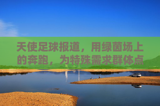 天使足球报道,用绿茵场上的奔跑,为特殊需求群体点亮梦想之光,天使足球报道,用绿茵场上的奔跑为特殊需求群体点亮梦想之光