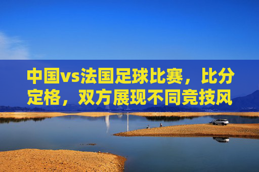 中国vs法国足球比赛，比分定格，双方展现不同竞技风格与战术特点，中国vs法国足球比赛，比分定格，双方展现不同竞技风格与战术特点