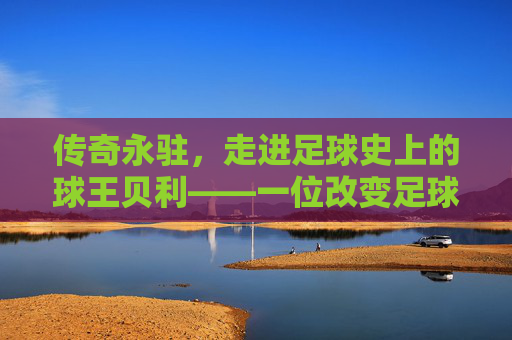 传奇永驻，走进足球史上的球王贝利——一位改变足球命运的巨星