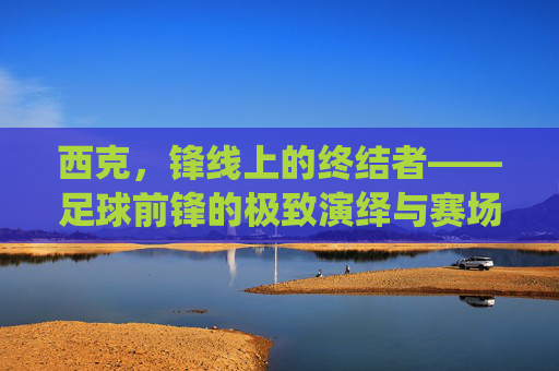 西克,锋线上的终结者——足球前锋的极致演绎与赛场魅力,西克,锋线上的终结者——足球前锋的极致演绎与赛场魅力