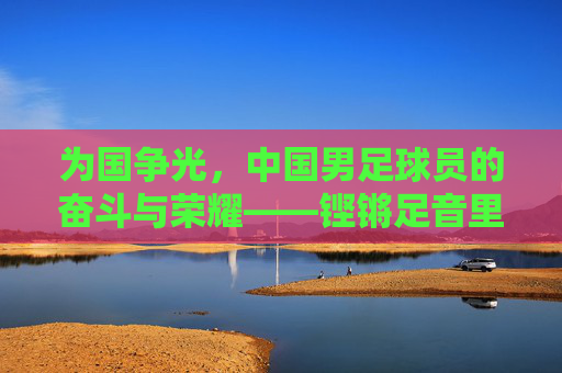 为国争光，中国男足球员的奋斗与荣耀——铿锵足音里的家国情怀，为国争光，中国男足球员的奋斗与荣耀——铿锵足音里的家国情怀