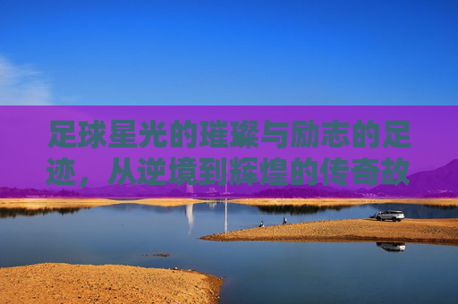 足球星光的璀璨与励志的足迹,从逆境到辉煌的传奇故事,足球星光的璀璨与励志的足迹,从逆境到辉煌的传奇故事