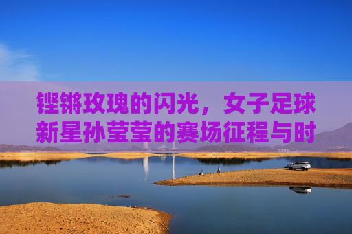 铿锵玫瑰的闪光，女子足球新星孙莹莹的赛场征程与时代印记，铿锵玫瑰的闪光，女子足球新星孙莹莹的赛场征程与时代印记