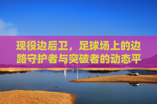现役边后卫,足球场上的边路守护者与突破者的动态平衡——从传统防线到进攻支点角色的演变与典型代表,现役边后卫,边路防守与突破的动态平衡——从传统防线到进攻支点角色的演变及典型代表