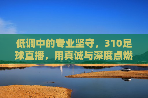 低调中的专业坚守，310足球直播，用真诚与深度点燃足球迷的热情