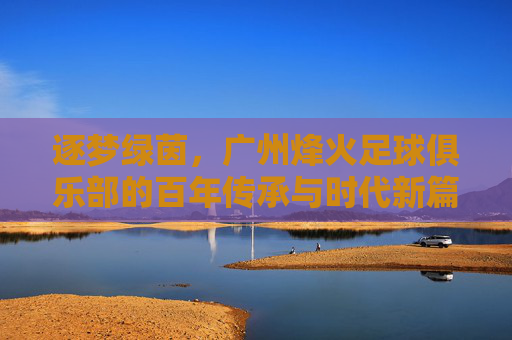 逐梦绿茵，广州烽火足球俱乐部的百年传承与时代新篇，逐梦绿茵，广州烽火足球俱乐部的百年传承与时代新篇