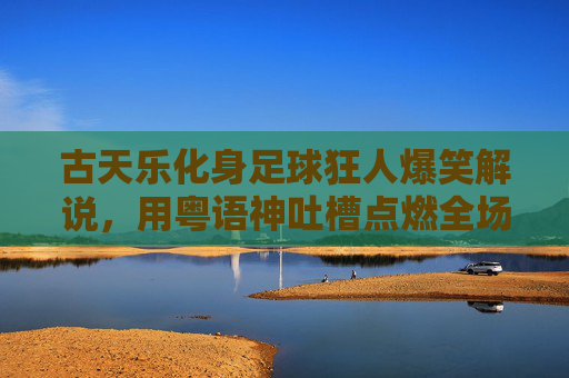 古天乐化身足球狂人爆笑解说，用粤语神吐槽点燃全场笑点！