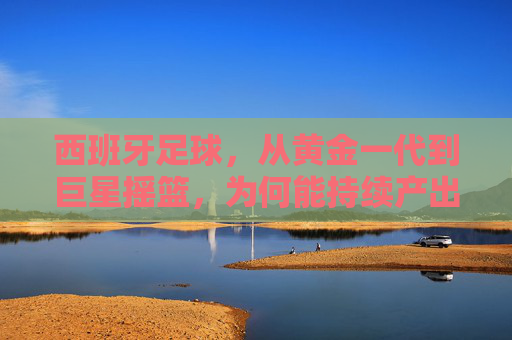 西班牙足球,从黄金一代到巨星摇篮,为何能持续产出世界级球员?西班牙足球,从黄金一代到巨星摇篮,为何能持续产出世界级球员?
