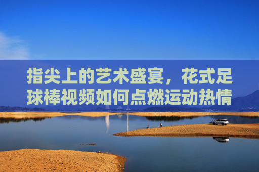 指尖上的艺术盛宴，花式足球棒视频如何点燃运动热情，指尖上的艺术盛宴，花式足球棒视频如何点燃运动热情
