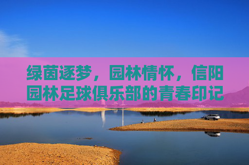 绿茵逐梦，园林情怀，信阳园林足球俱乐部的青春印记与时代担当，绿茵逐梦，园林情怀，信阳园林足球俱乐部的青春印记与时代担当