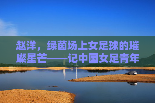 赵洋,绿茵场上女足球的璀璨星芒——记中国女足青年队核心球员的奋斗与荣光,赵洋,绿茵场上女足球的璀璨星芒——记中国女足青年队核心球员的奋斗与荣光