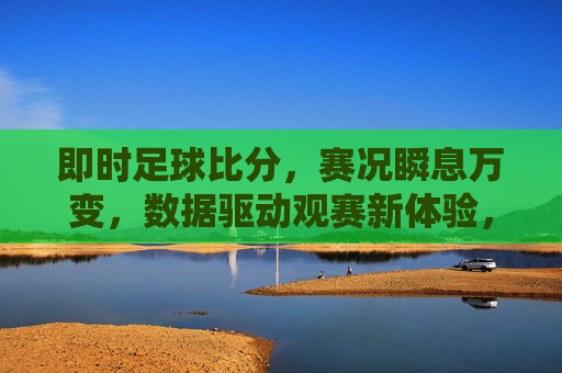 即时足球比分，赛况瞬息万变，数据驱动观赛新体验，即时足球比分，数据驱动观赛新体验，赛况瞬息万变尽掌握