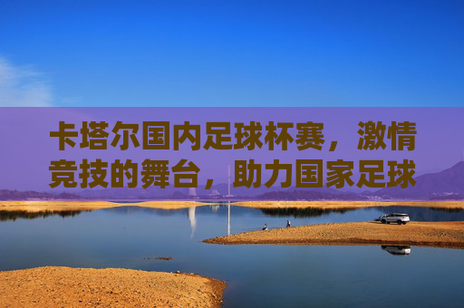 卡塔尔国内足球杯赛,激情竞技的舞台,助力国家足球体系发展,卡塔尔国内足球杯赛,激情竞技的舞台,助力国家足球体系发展