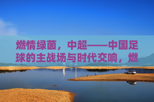燃情绿茵，中超——中国足球的主战场与时代交响，燃情绿茵，中超——中国足球的主战场与时代交响
