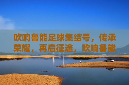 吹响鲁能足球集结号，传承荣耀，再启征途，吹响鲁能足球集结号，传承荣耀，再启征途