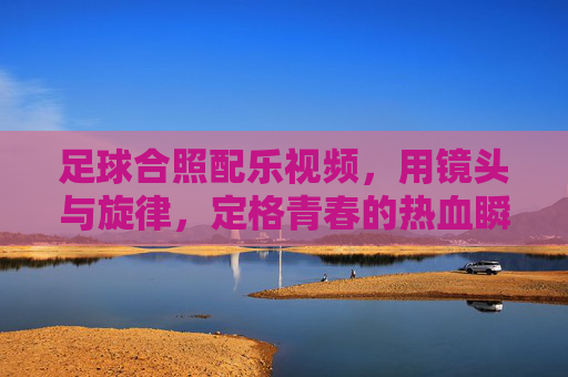 足球合照配乐视频，用镜头与旋律，定格青春的热血瞬间，足球合照配乐视频，镜头与旋律，定格青春热血瞬间