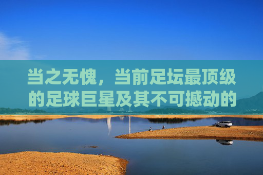 当之无愧，当前足坛最顶级的足球巨星及其不可撼动的统治力，当之无愧，当前足坛最顶级足球巨星及其不可撼动的统治力
