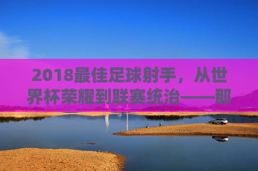 2018最佳足球射手,从世界杯荣耀到联赛统治——那些用进球定义时代的璀璨之星,2018最佳足球射手,从世界杯荣耀到联赛统治,那些用进球定义时代的璀璨之星