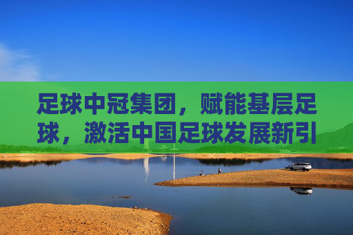 足球中冠集团,赋能基层足球,激活中国足球发展新引擎,足球中冠集团赋能基层足球,激活中国足球发展新引擎